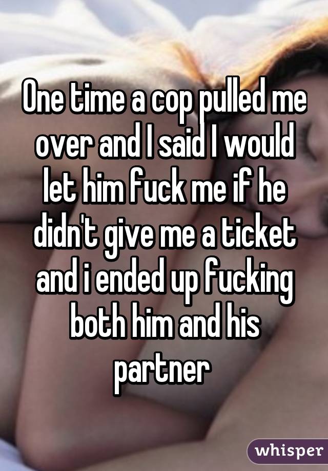 One time a cop pulled me over and I said I would let him fuck me if he didn't give me a ticket and i ended up fucking both him and his partner 