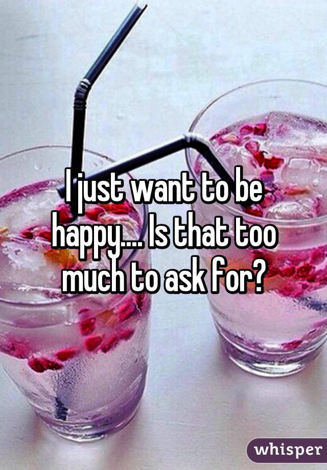 I just want to be happy.... Is that too much to ask for?