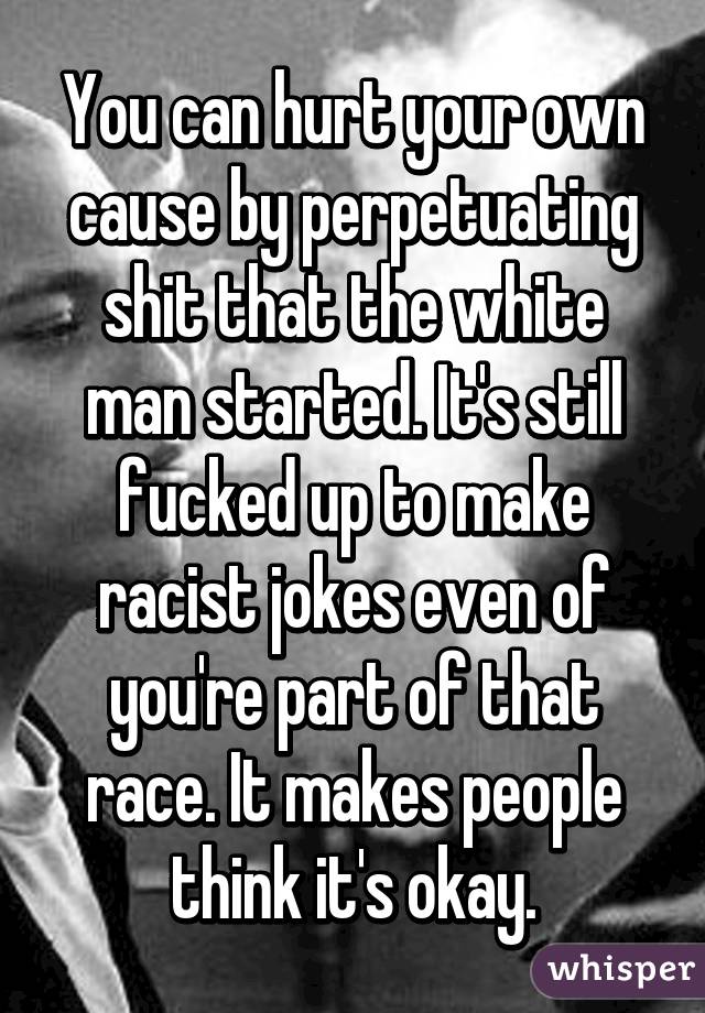 You can hurt your own cause by perpetuating shit that the white man started. It's still fucked up to make racist jokes even of you're part of that race. It makes people think it's okay.