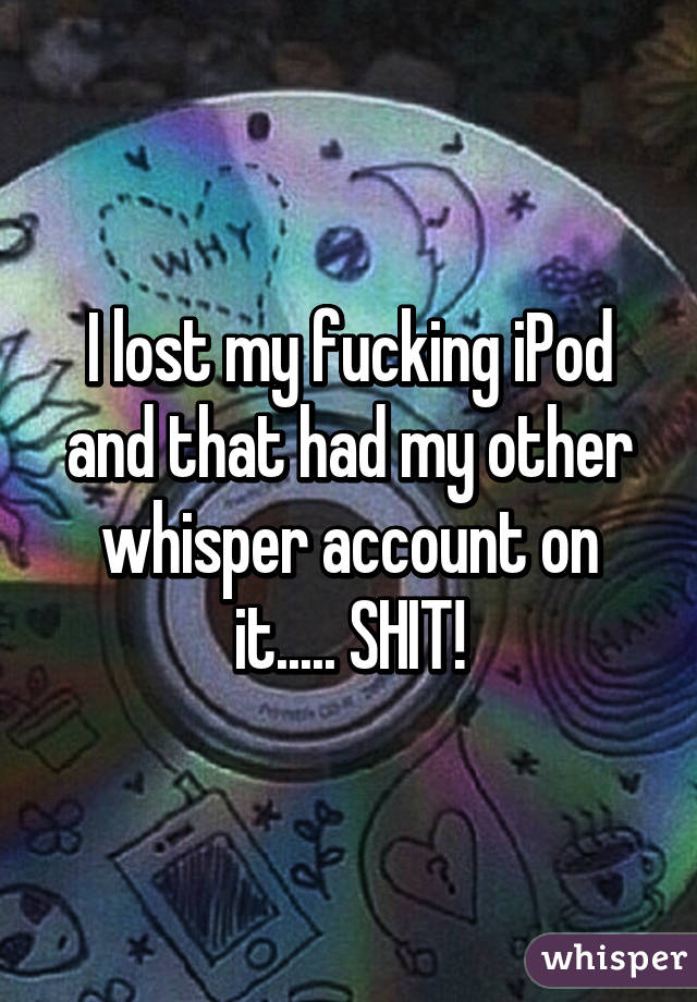 I lost my fucking iPod and that had my other whisper account on it..... SHIT!