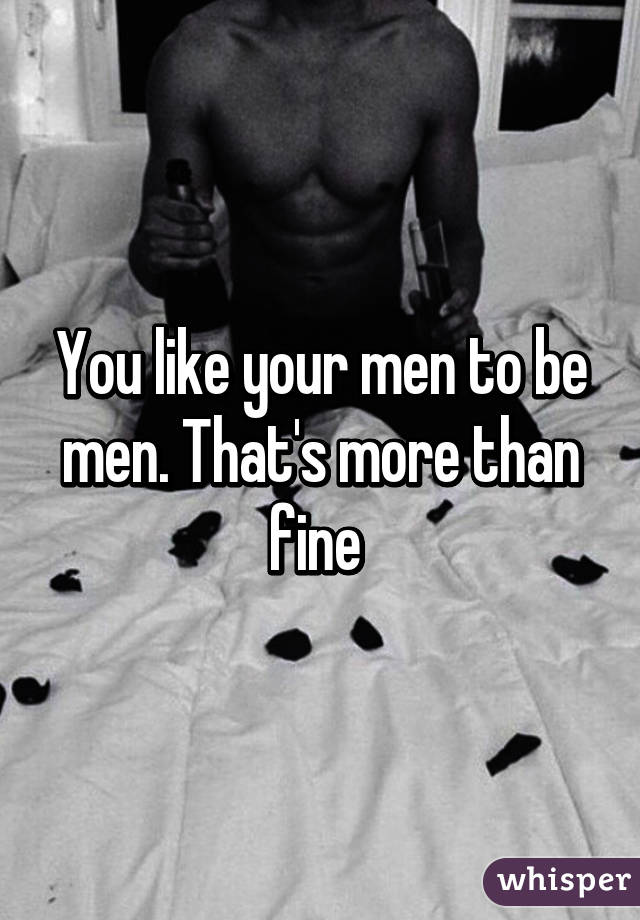 You like your men to be men. That's more than fine 