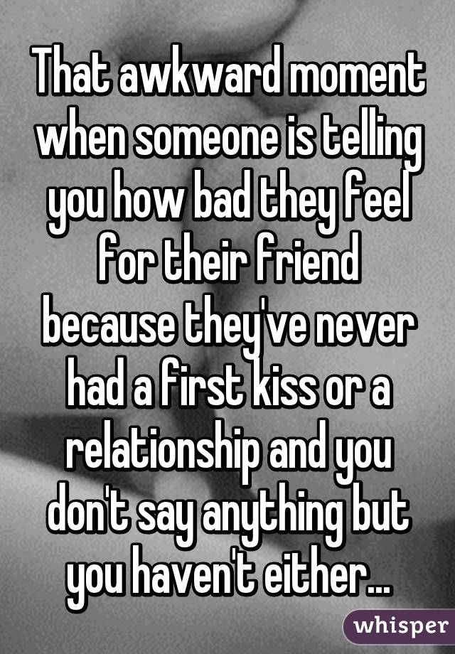 That awkward moment when someone is telling you how bad they feel for their friend because they've never had a first kiss or a relationship and you don't say anything but you haven't either...