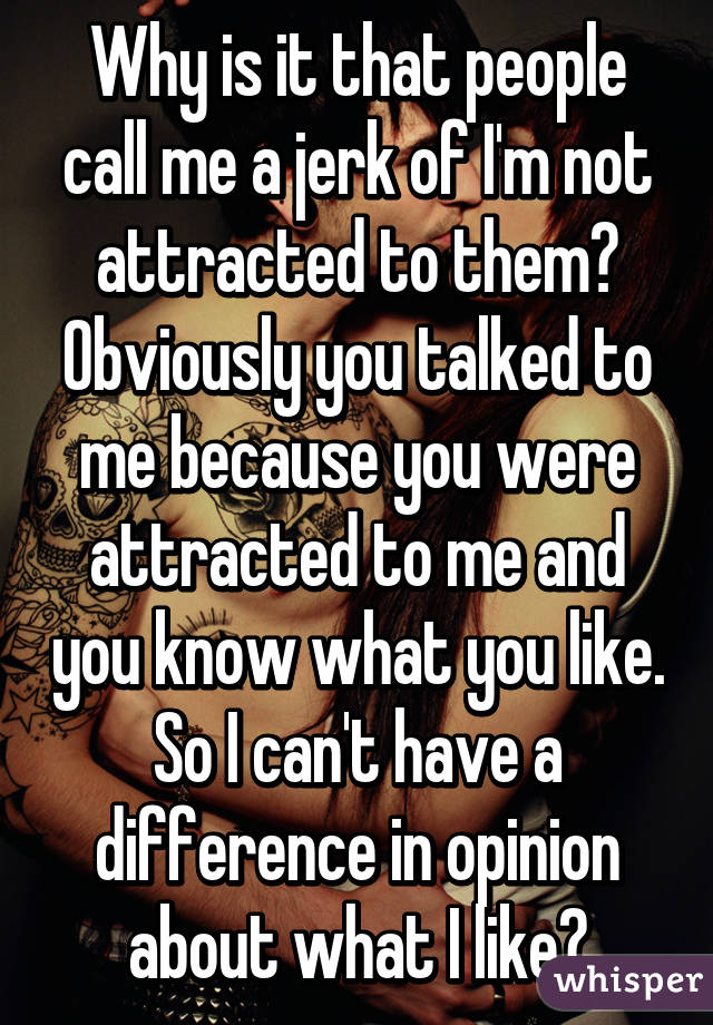 Why is it that people call me a jerk of I'm not attracted to them? Obviously you talked to me because you were attracted to me and you know what you like. So I can't have a difference in opinion about what I like?