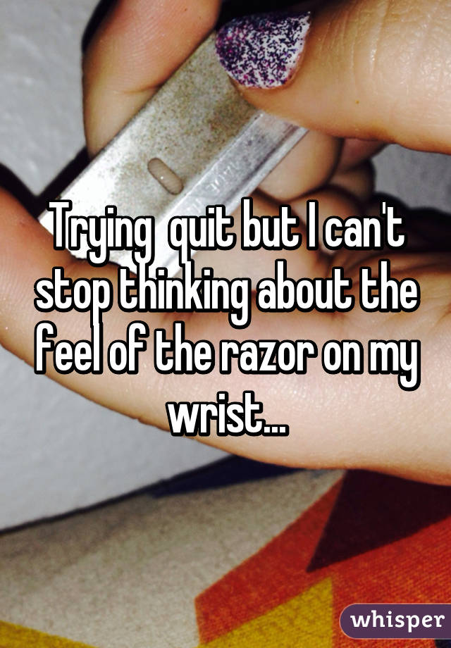 Trying  quit but I can't stop thinking about the feel of the razor on my wrist...