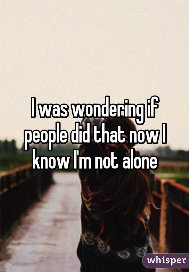 I was wondering if people did that now I know I'm not alone