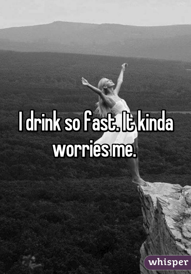 I drink so fast. It kinda worries me. 