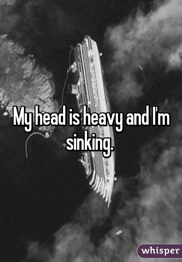 My head is heavy and I'm sinking. 