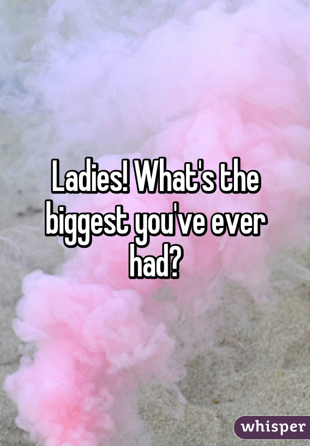 Ladies! What's the biggest you've ever had?