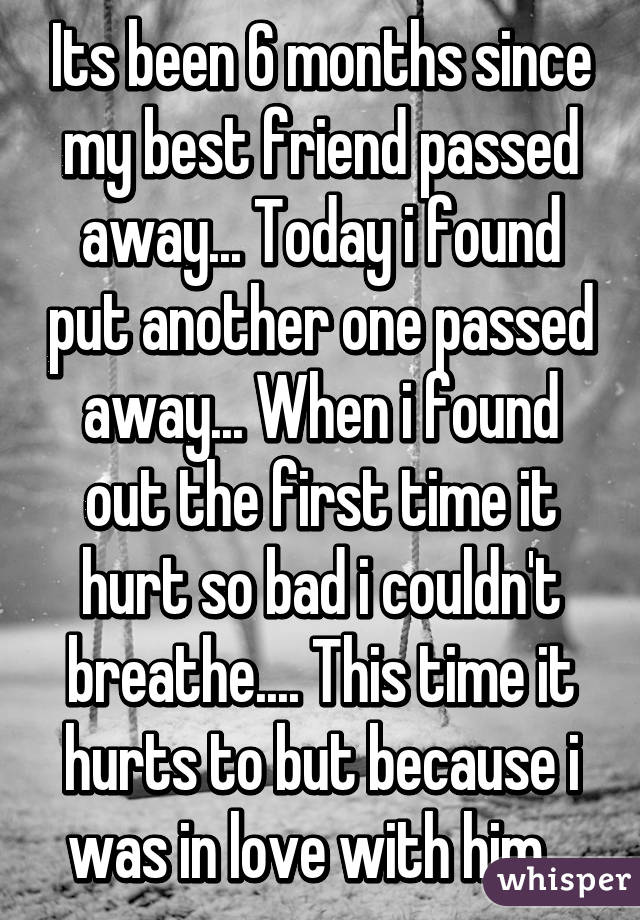 Its been 6 months since my best friend passed away... Today i found put another one passed away... When i found out the first time it hurt so bad i couldn't breathe.... This time it hurts to but because i was in love with him...