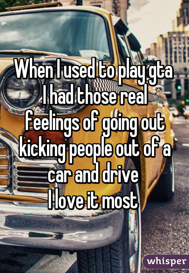 When I used to play gta 
I had those real feelings of going out kicking people out of a car and drive 
I love it most 