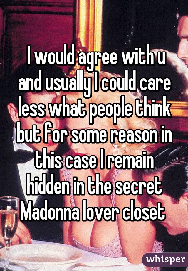  I would agree with u and usually I could care less what people think but for some reason in this case I remain hidden in the secret Madonna lover closet 