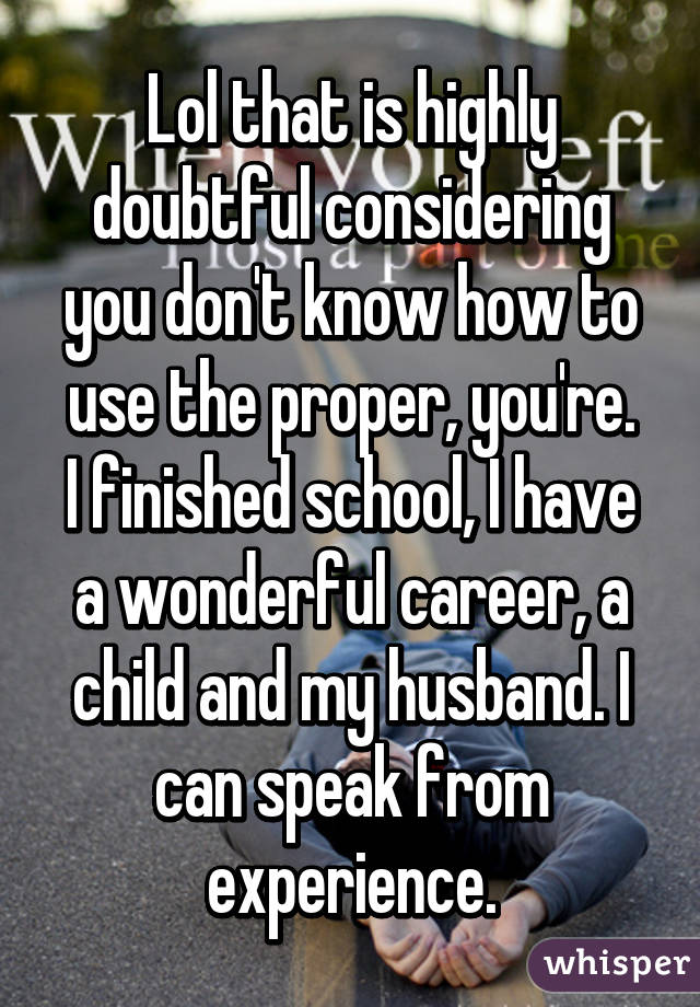 Lol that is highly doubtful considering you don't know how to use the proper, you're.
I finished school, I have a wonderful career, a child and my husband. I can speak from experience.