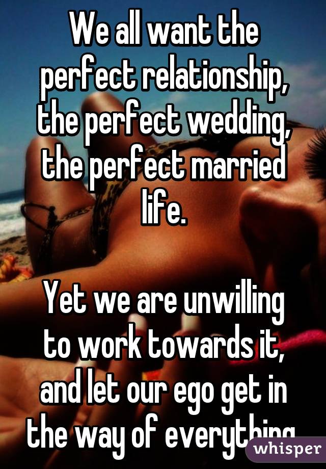 We all want the perfect relationship, the perfect wedding, the perfect married life.

Yet we are unwilling to work towards it, and let our ego get in the way of everything.