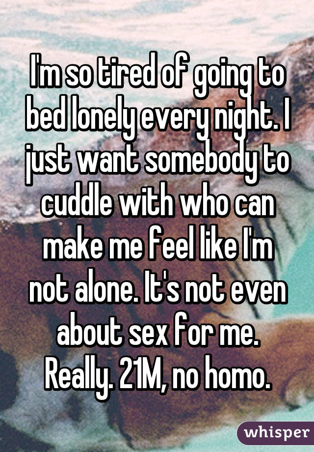 I'm so tired of going to bed lonely every night. I just want somebody to cuddle with who can make me feel like I'm not alone. It's not even about sex for me. Really. 21M, no homo.