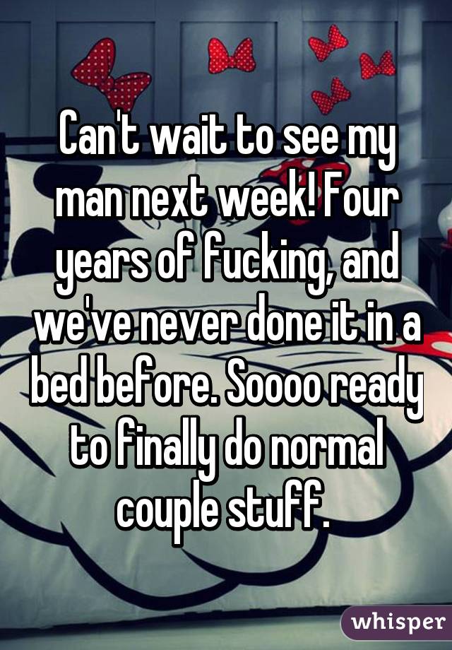 Can't wait to see my man next week! Four years of fucking, and we've never done it in a bed before. Soooo ready to finally do normal couple stuff. 