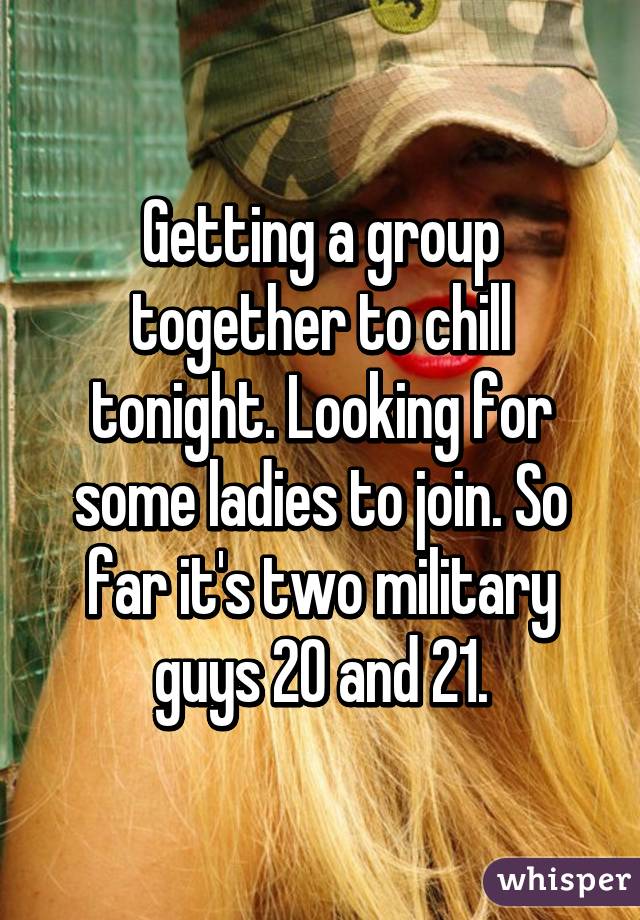 Getting a group together to chill tonight. Looking for some ladies to join. So far it's two military guys 20 and 21.