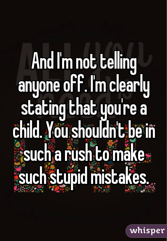 And I'm not telling anyone off. I'm clearly stating that you're a child. You shouldn't be in such a rush to make such stupid mistakes.