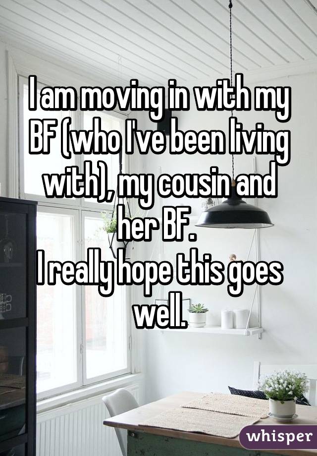 I am moving in with my BF (who I've been living with), my cousin and her BF. 
I really hope this goes well.
