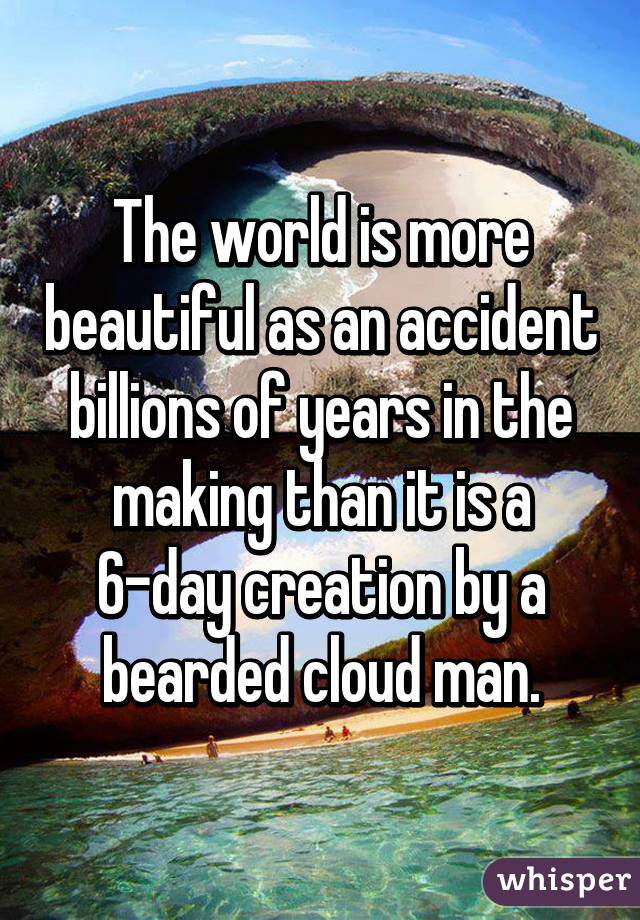 The world is more beautiful as an accident billions of years in the making than it is a 6-day creation by a bearded cloud man.