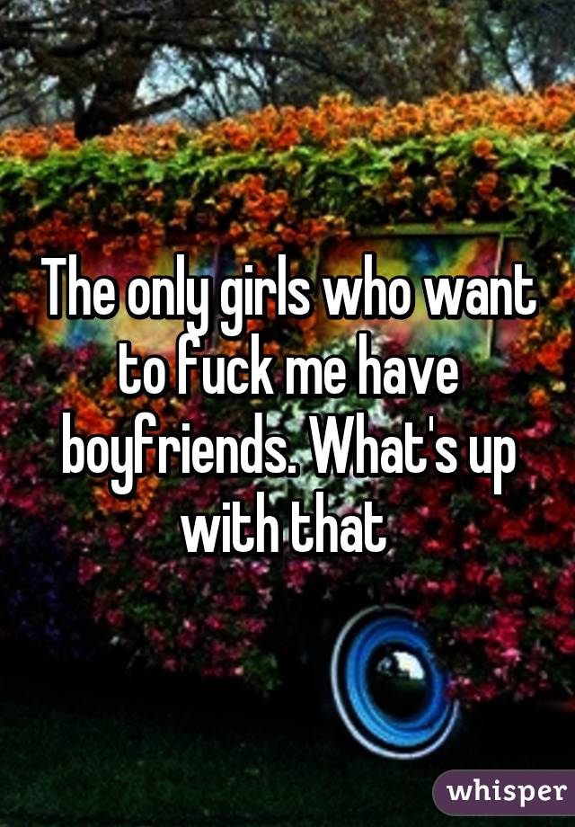 The only girls who want to fuck me have boyfriends. What's up with that 