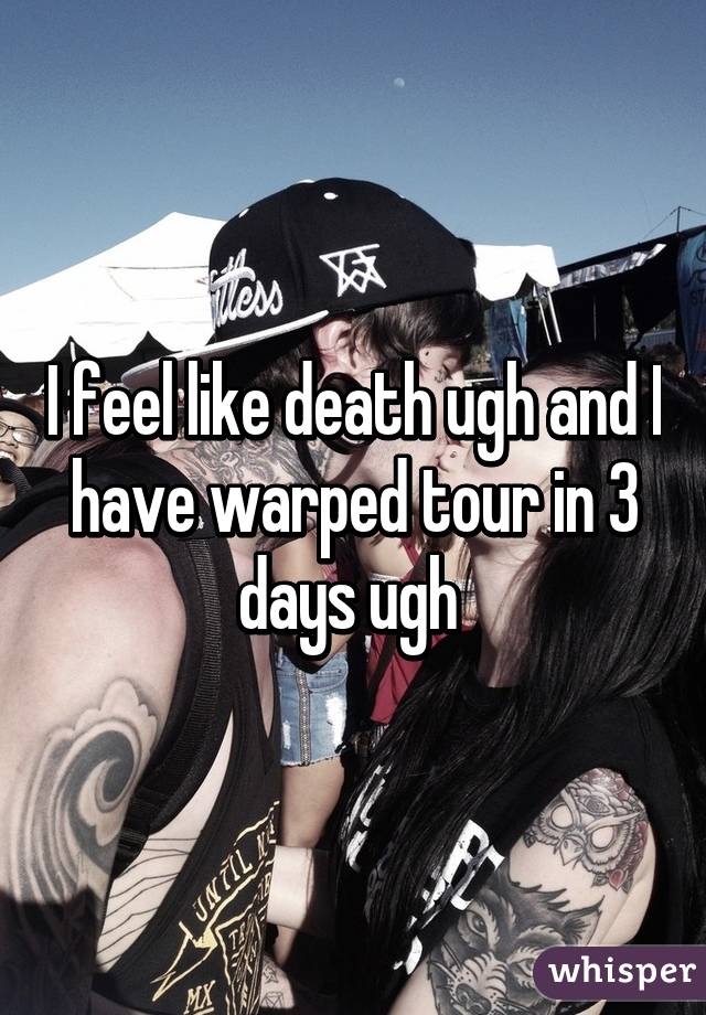 I feel like death ugh and I have warped tour in 3 days ugh 