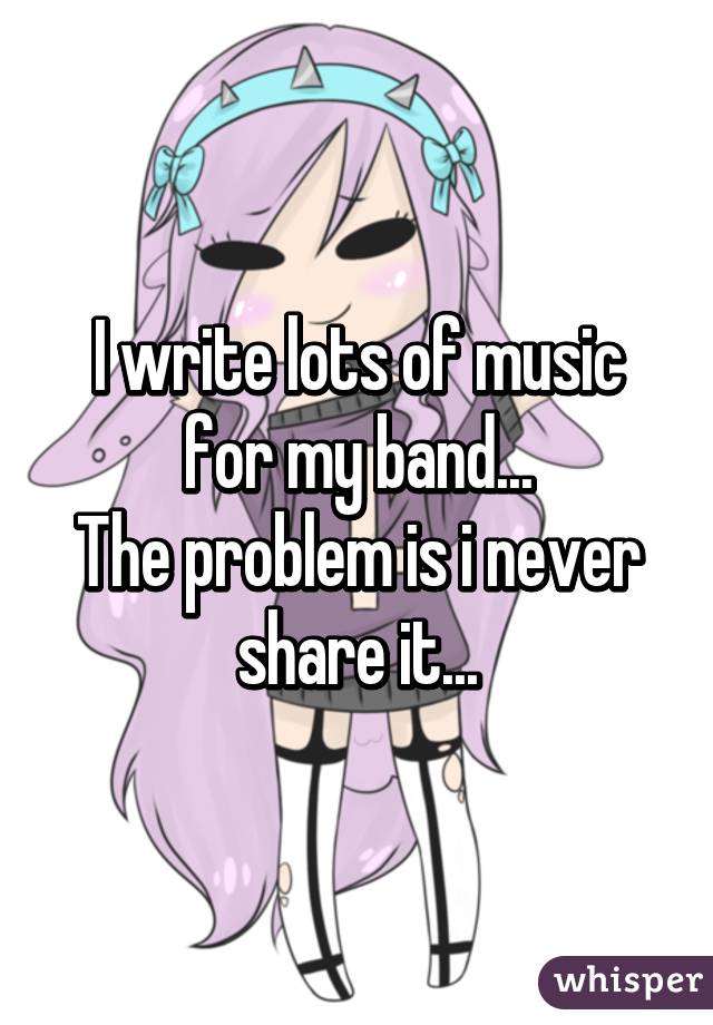 I write lots of music for my band...
The problem is i never share it...