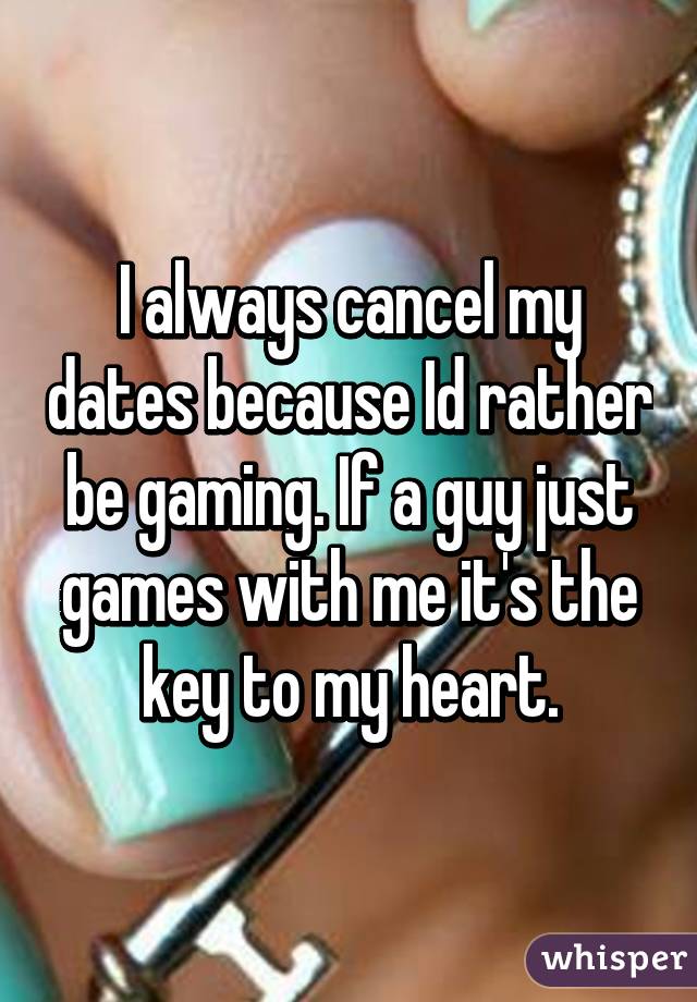 I always cancel my dates because Id rather be gaming. If a guy just games with me it's the key to my heart.