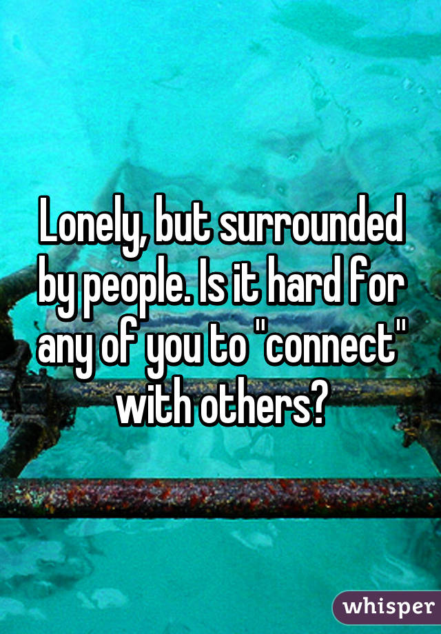 Lonely, but surrounded by people. Is it hard for any of you to "connect" with others?