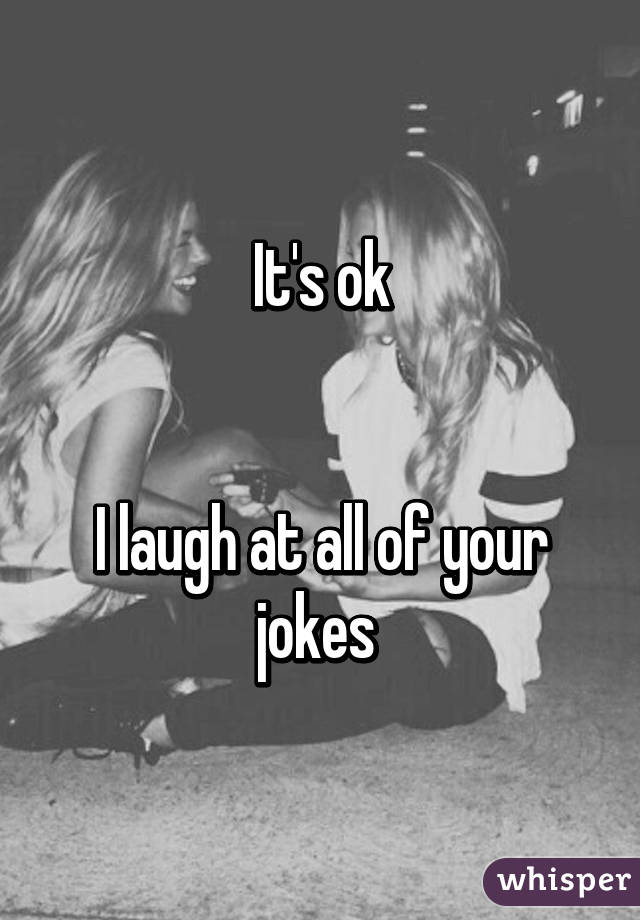 It's ok


I laugh at all of your jokes 