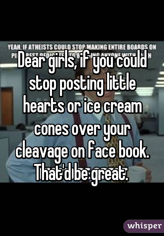 Dear girls, if you could stop posting little hearts or ice cream cones over your cleavage on face book. That'd be great. 