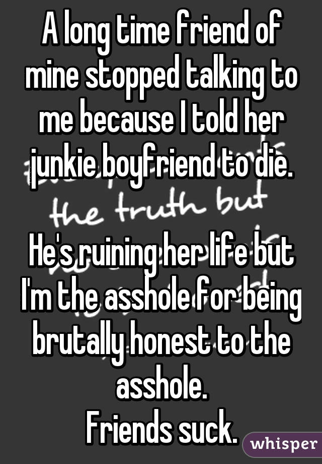 A long time friend of mine stopped talking to me because I told her junkie boyfriend to die.

He's ruining her life but I'm the asshole for being brutally honest to the asshole.
Friends suck.