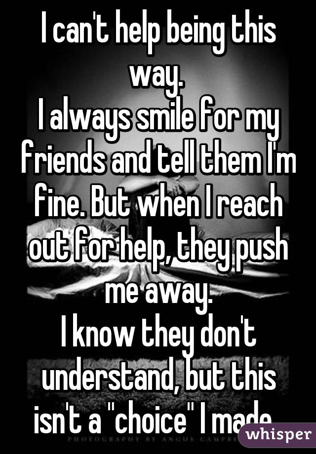 I can't help being this way. 
I always smile for my friends and tell them I'm fine. But when I reach out for help, they push me away.
I know they don't understand, but this isn't a "choice" I made. 