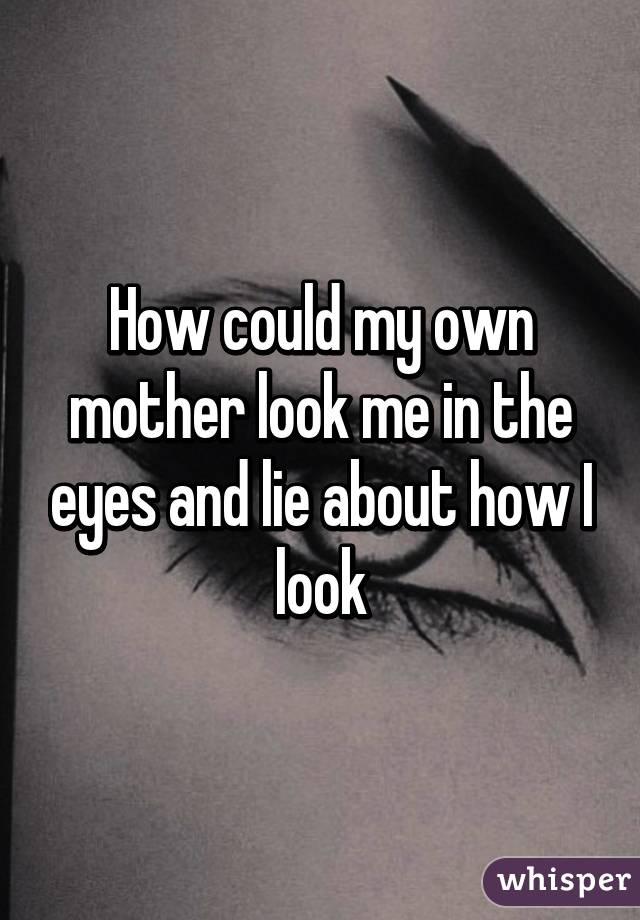 How could my own mother look me in the eyes and lie about how I look