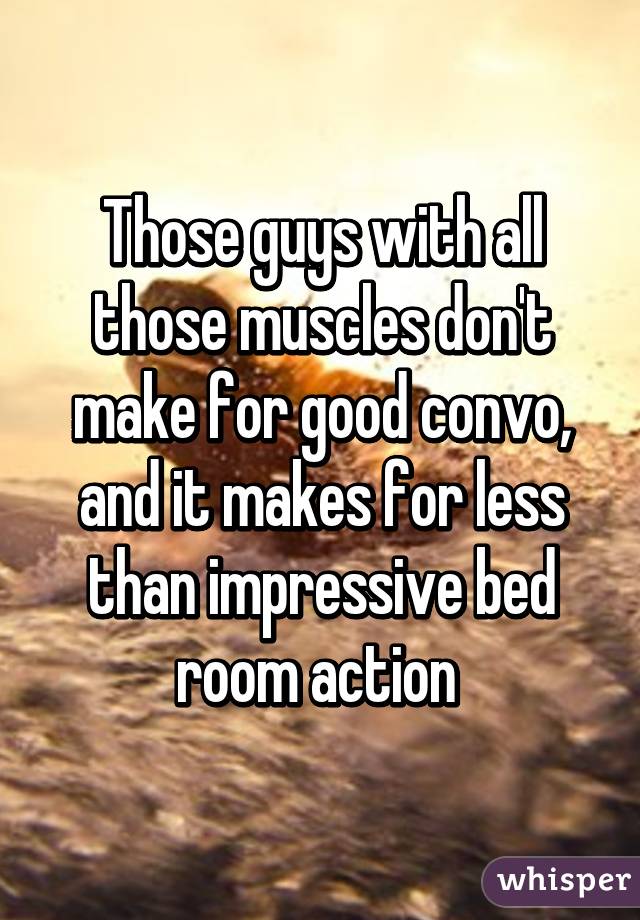 Those guys with all those muscles don't make for good convo, and it makes for less than impressive bed room action 