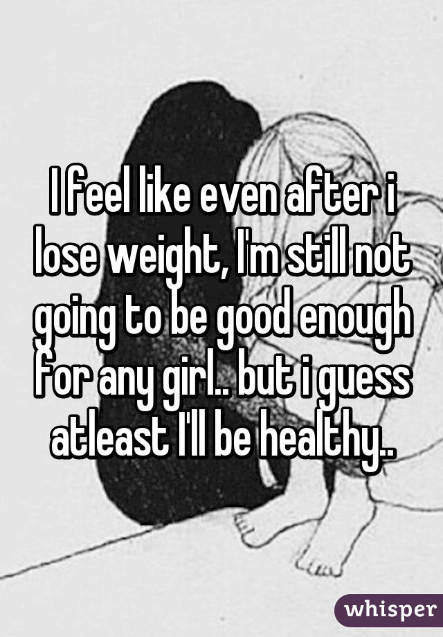 I feel like even after i lose weight, I'm still not going to be good enough for any girl.. but i guess atleast I'll be healthy..