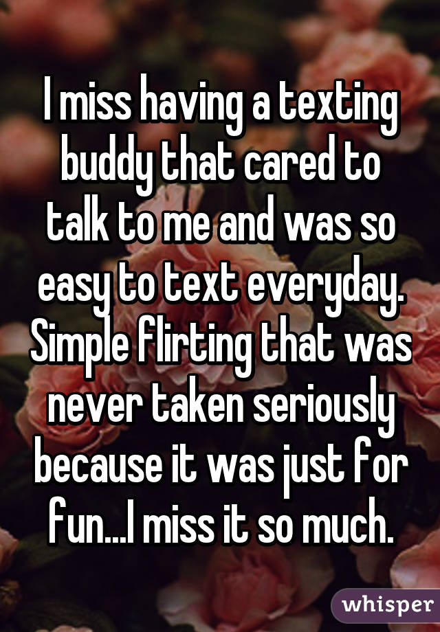 I miss having a texting buddy that cared to talk to me and was so easy to text everyday. Simple flirting that was never taken seriously because it was just for fun...I miss it so much.