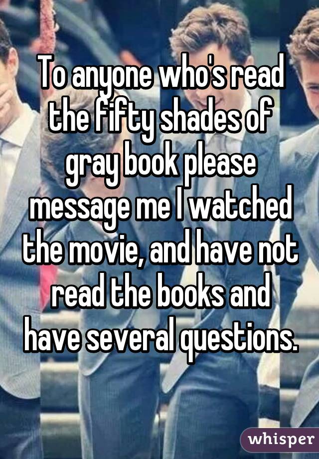 To anyone who's read the fifty shades of gray book please message me I watched the movie, and have not read the books and have several questions. 