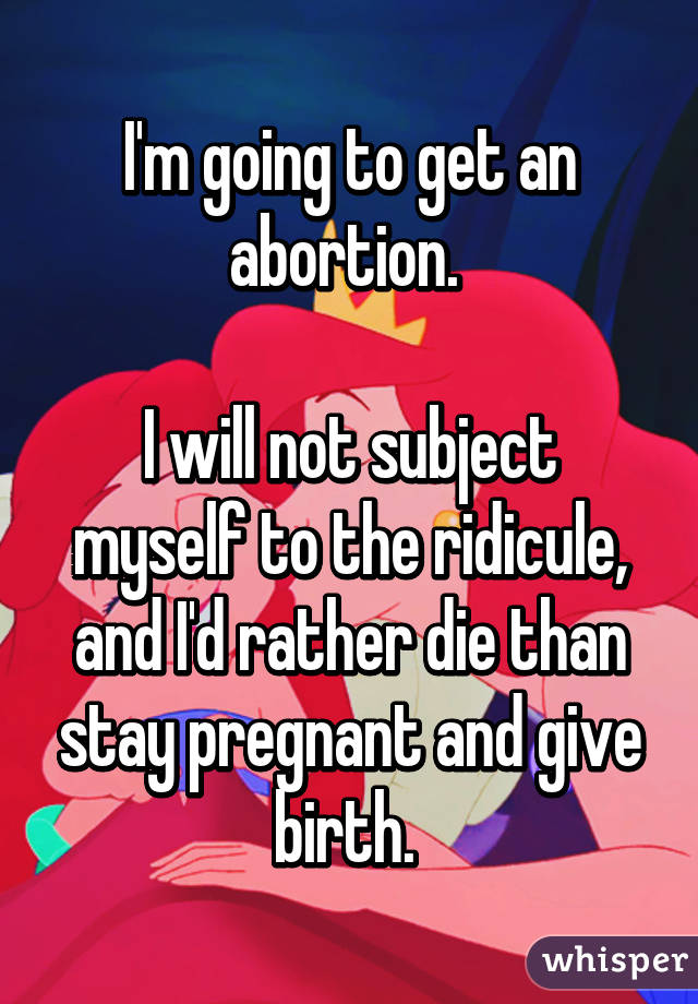 I'm going to get an abortion. 

I will not subject myself to the ridicule, and I'd rather die than stay pregnant and give birth. 