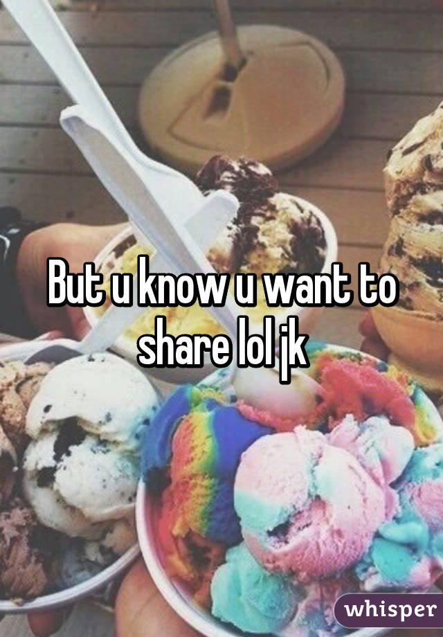 But u know u want to share lol jk