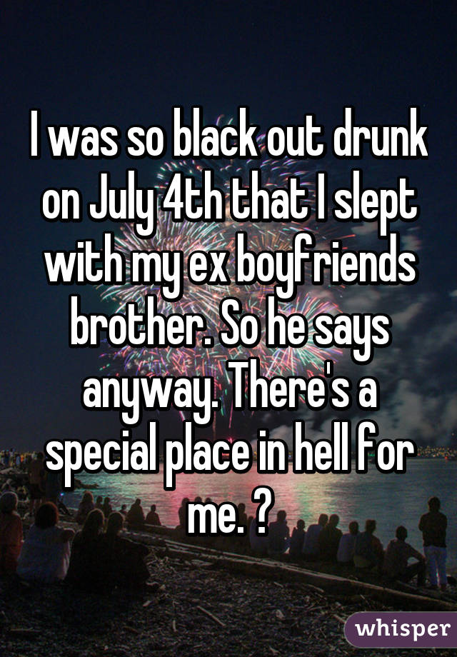 I was so black out drunk on July 4th that I slept with my ex boyfriends brother. So he says anyway. There's a special place in hell for me. 😶