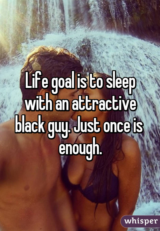 Life goal is to sleep with an attractive black guy. Just once is 
enough.