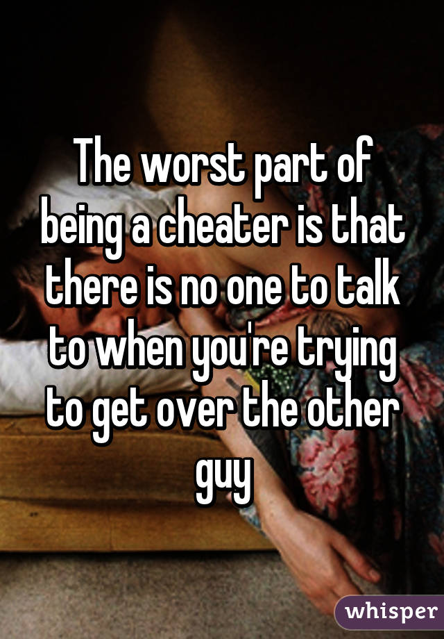 The worst part of being a cheater is that there is no one to talk to when you're trying to get over the other guy