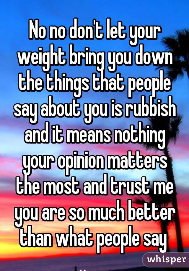 No no don't let your weight bring you down the things that people say about you is rubbish and it means nothing your opinion matters the most and trust me you are so much better than what people say 