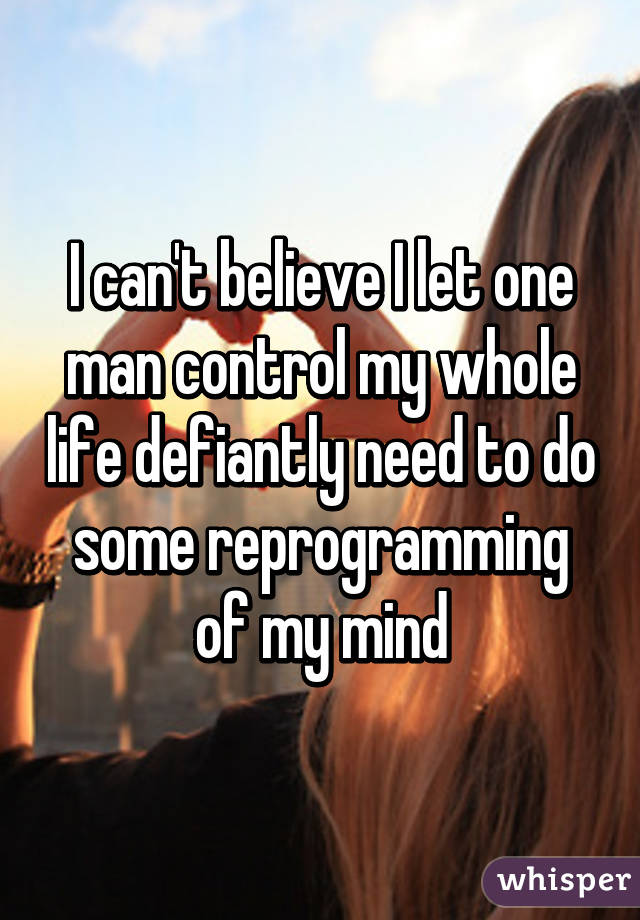 I can't believe I let one man control my whole life defiantly need to do some reprogramming of my mind