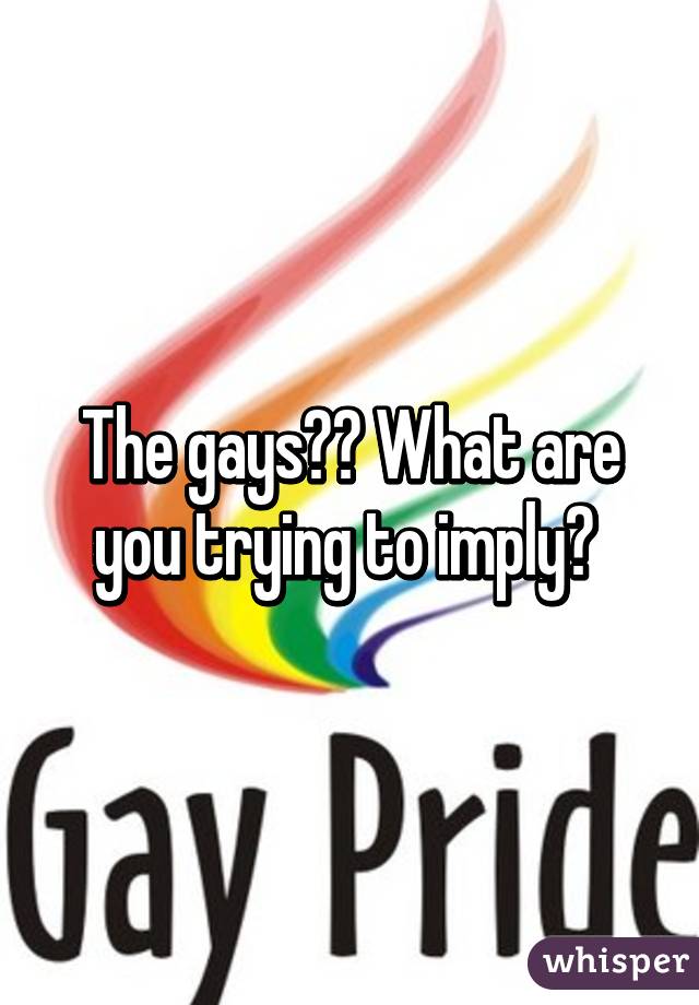 The gays?? What are you trying to imply? 