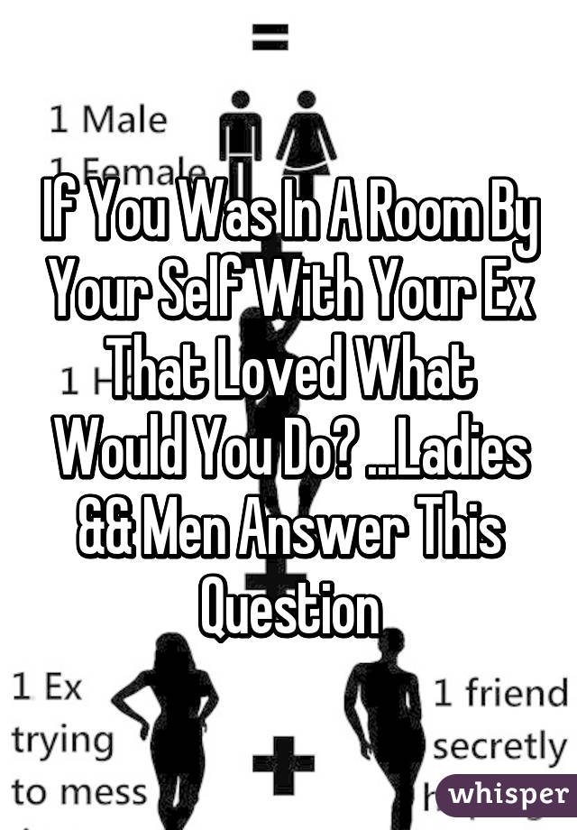 If You Was In A Room By Your Self With Your Ex That Loved What Would You Do? ...Ladies && Men Answer This Question