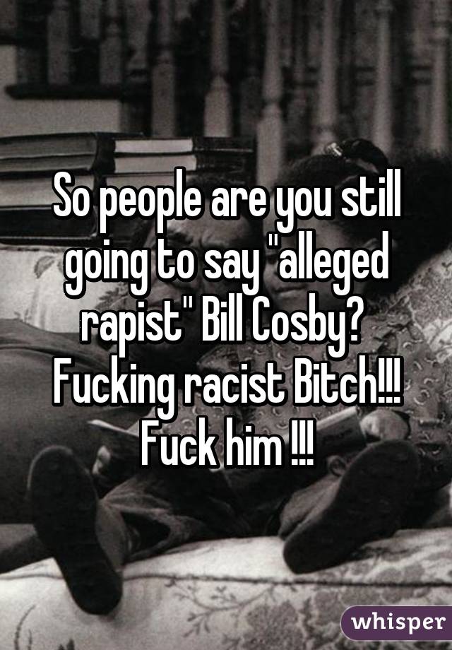 So people are you still going to say "alleged rapist" Bill Cosby? 
Fucking racist Bitch!!! Fuck him !!!