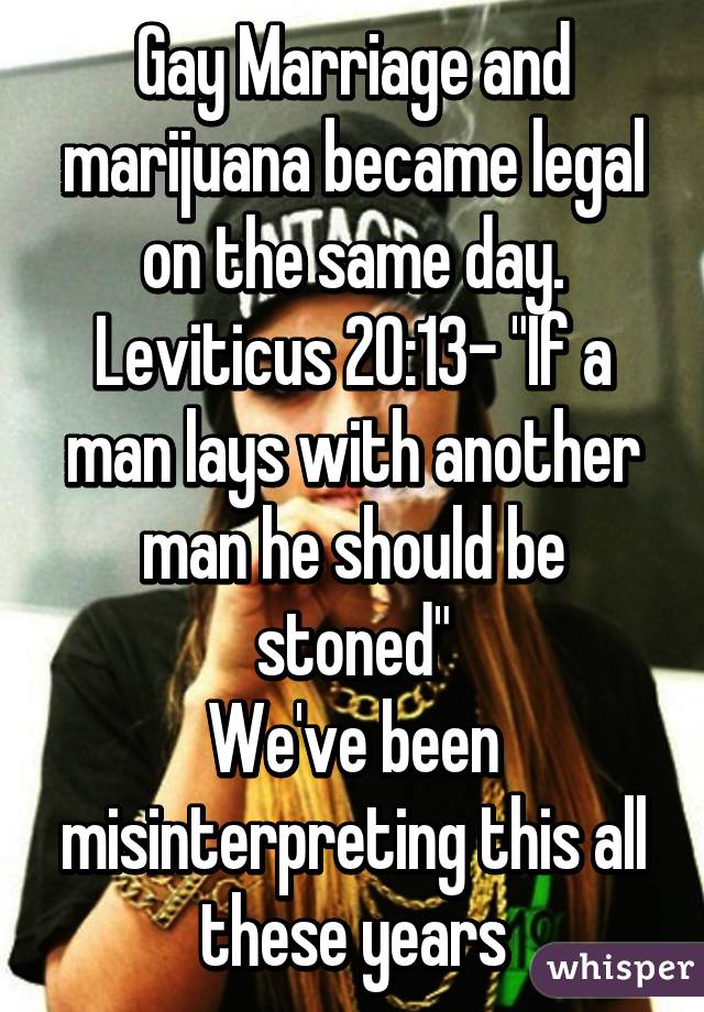 Gay Marriage and marijuana became legal on the same day.
Leviticus 20:13- "If a man lays with another man he should be stoned"
We've been misinterpreting this all these years