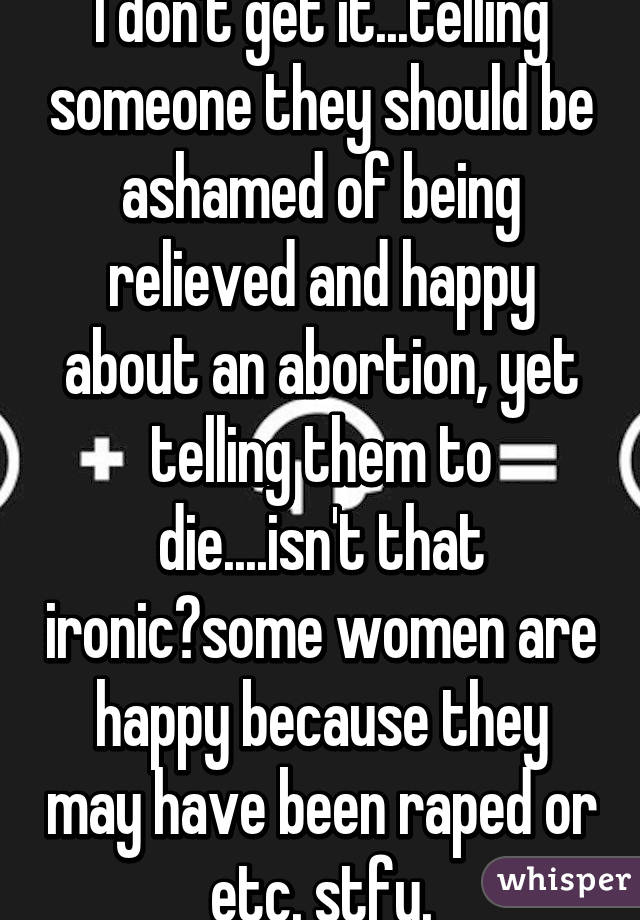 I don't get it...telling someone they should be ashamed of being relieved and happy about an abortion, yet telling them to die....isn't that ironic?some women are happy because they may have been raped or etc. stfu.