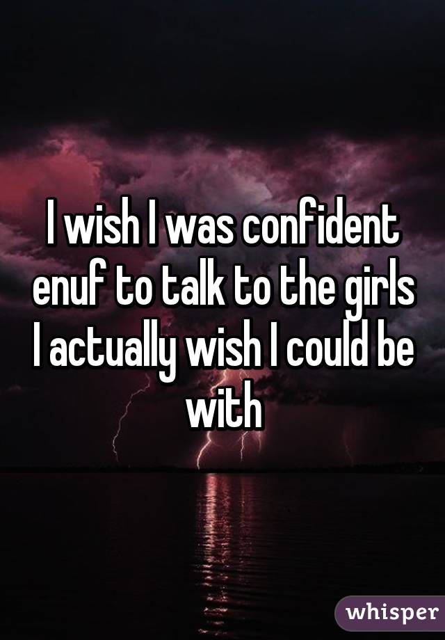 I wish I was confident enuf to talk to the girls I actually wish I could be with